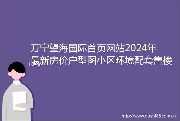 万宁望海国际首页网站2024年最新房价户型图小区环境配套售楼处预约