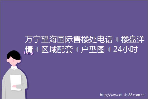万宁望海国际售楼处电话〢楼盘详情〢区域配套〢户型图〢24小时热线