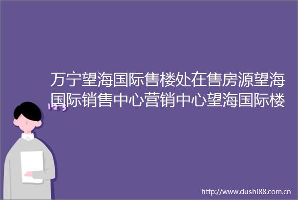 万宁望海国际售楼处在售房源望海国际销售中心营销中心望海国际楼盘欢迎您小区环境户型价格地址楼盘详情周边配套