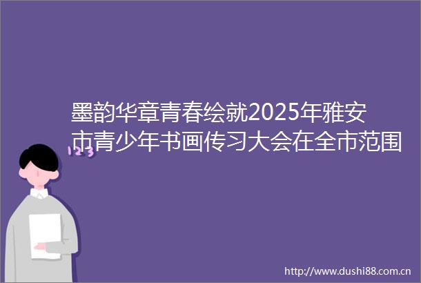 墨韵华章青春绘就2025年雅安市青少年书画传习大会在全市范围内掀起书画传习热潮