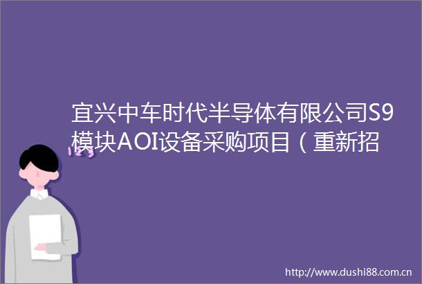 宜兴中车时代半导体有限公司S9模块AOI设备采购项目（重新招标）评标结果公示公告1