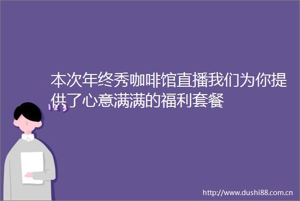 本次年终秀咖啡馆直播我们为你提供了心意满满的福利套餐