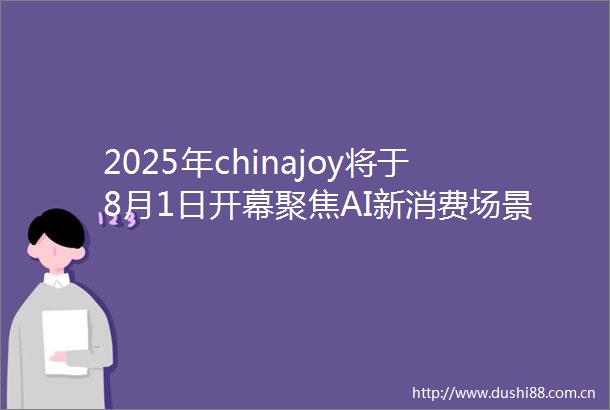 2025年chinajoy将于8月1日开幕聚焦AI新消费场景创新