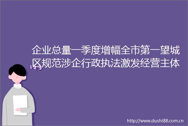 企业总量一季度增幅全市第一望城区规范涉企行政激发经营主体活力