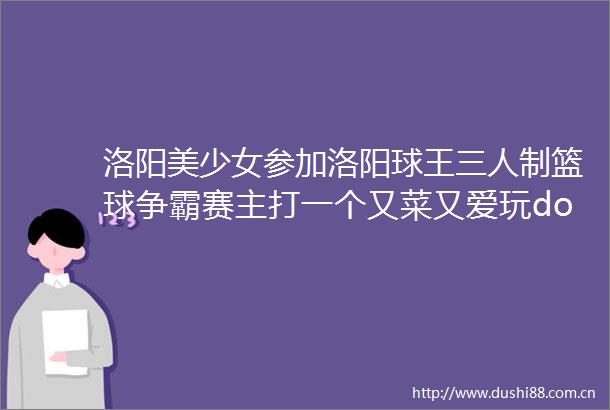 洛阳美少女参加洛阳球王三人制篮球争霸赛主打一个又菜又爱玩doge大河报洛阳新闻的微博视频