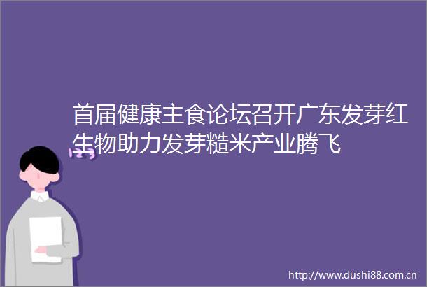 首届健康主食论坛召开广东发芽红生物助力发芽糙米产业腾飞