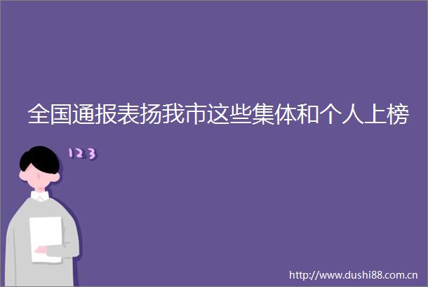 全国通报表扬我市这些集体和个人上榜