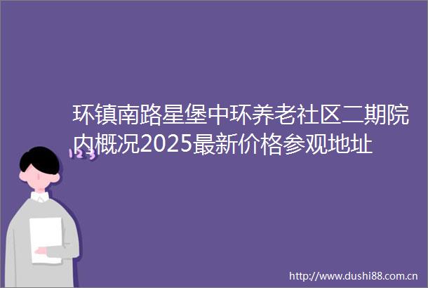 环镇南路星堡中环养老社区二期院内概况2025最新价格参观地址预约详询一览