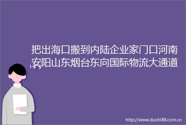 把出海口搬到内陆企业家门口河南安阳山东烟台东向国际物流大通道启用