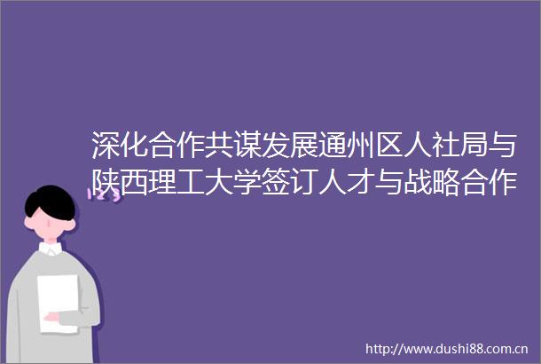 深化合作共谋发展通州区人社局与陕西理工大学签订人才与战略合作协议