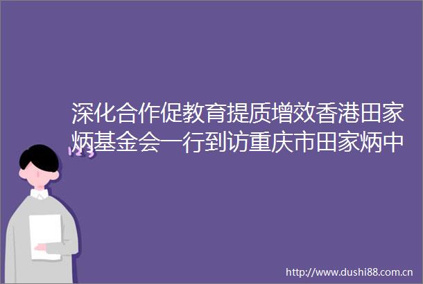 深化合作促教育提质增效香港田家炳基金会一行到访重庆市田家炳中学