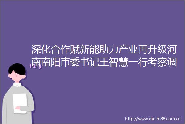 深化合作赋新能助力产业再升级河南南阳市委书记王智慧一行考察调研千红制药