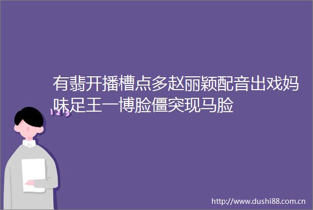 有翡开播槽点多赵丽颖配音出戏妈味足王一博脸僵突现马脸