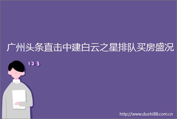 广州头条直击中建白云之星排队买房盛况