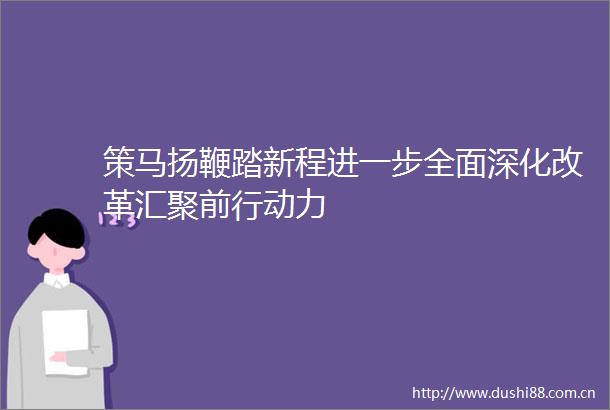 策马扬鞭踏新程进一步全面深化改革汇聚前行动力