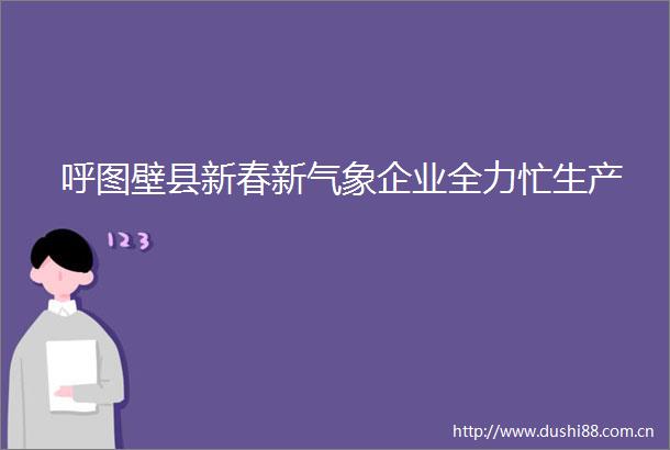 呼图壁县新春新气象企业全力忙生产