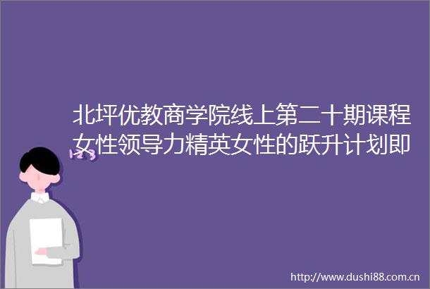 北坪优教商学院线上第二十期课程女性力精英女性的跃升计划即将上线啦