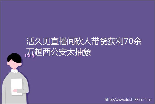 活久见直播间砍人带货获利70余万越西太抽象