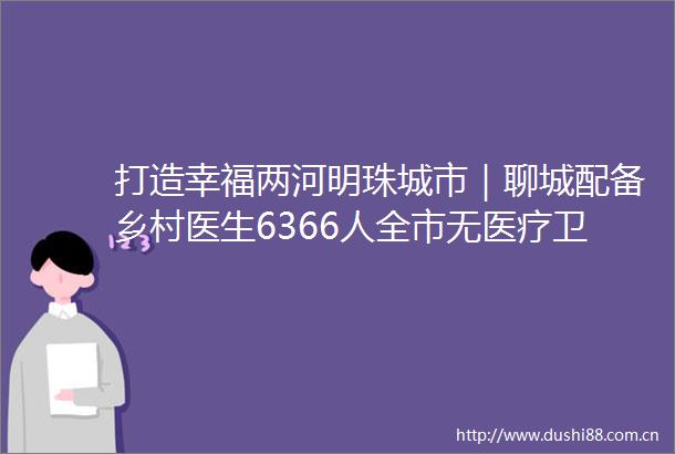 打造幸福两河明珠城市｜聊城配备乡村医生6366人全市无医疗卫生服务空白村
