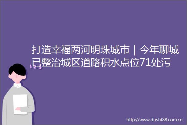 打造幸福两河明珠城市｜今年聊城已整治城区道路积水点位71处污水冒溢点15处