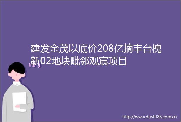 建发金茂以底价208亿摘丰台槐新02地块毗邻观宸项目