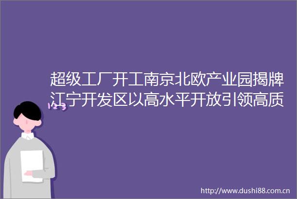超级工厂开工南京北欧产业园揭牌江宁开发区以高水平开放引领高质量发展