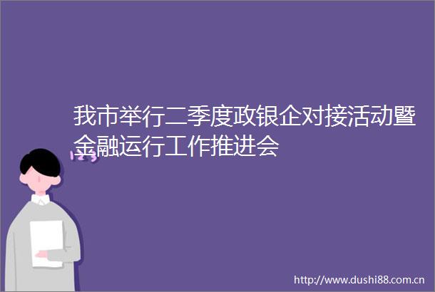 我市举行二季度政银企对接活动暨金融运行工作推进会