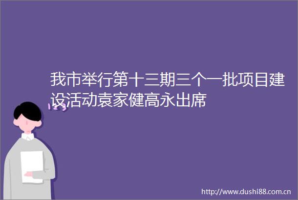 我市举行第十三期三个一批项目建设活动袁家健高永出席