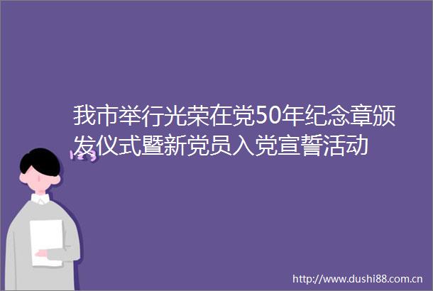 我市举行光荣在党50年纪念章颁发仪式暨新党员入党宣誓活动