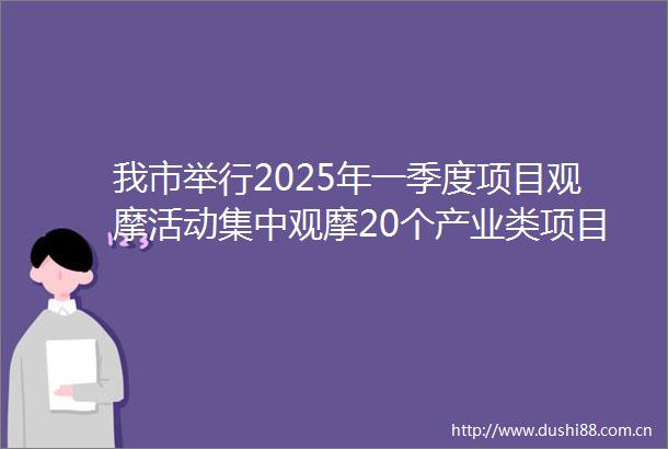 我市举行2025年一季度项目观摩活动集中观摩20个产业类项目并召开观摩总结暨首季开门红动员会