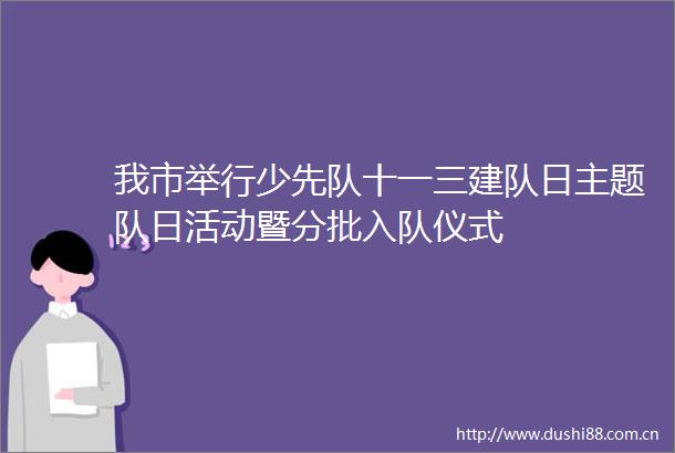 我市举行少先队十一三建队日主题队日活动暨分批入队仪式
