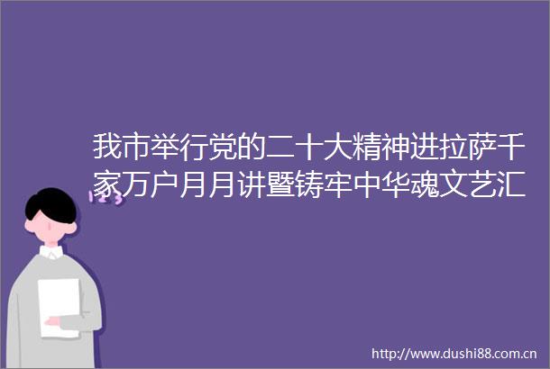 我市举行党的二十大精神进拉萨千家万户月月讲暨铸牢中华魂文艺汇演