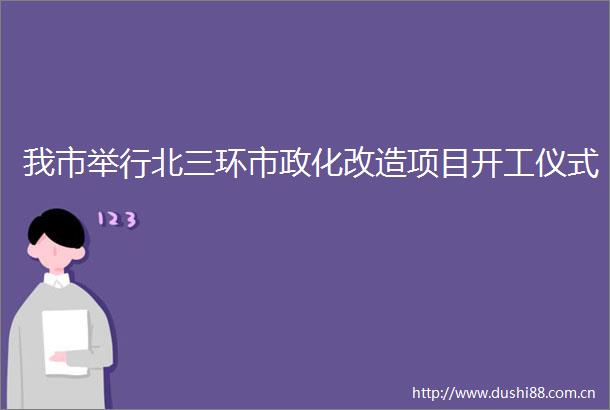 我市举行北三环市政化改造项目开工仪式