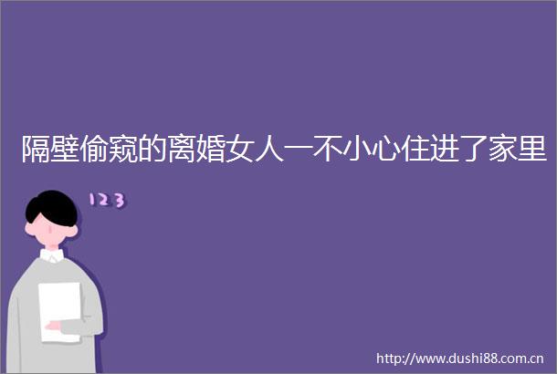 隔壁偷窥的离婚女人一不小心住进了家里