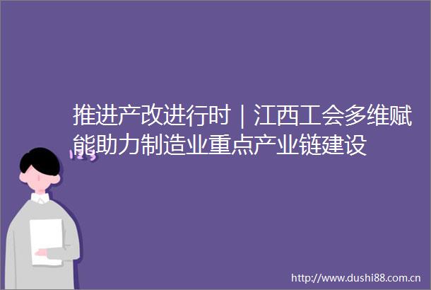 推进产改进行时｜江西工会多维赋能助力制造业重点产业链建设