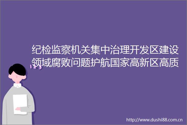 纪检监察机关集中治理开发区建设领域问题护航高新区高质量发展