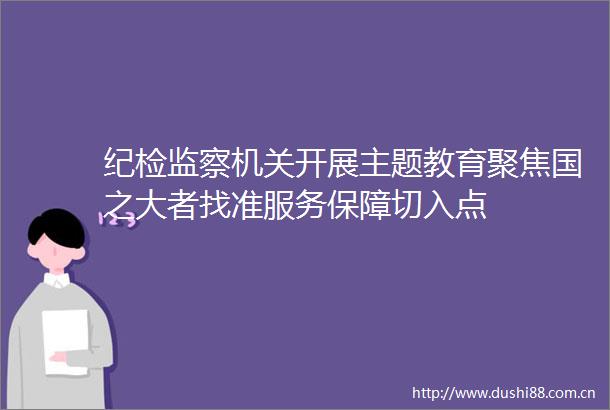纪检监察机关开展主题教育聚焦国之大者找准服务保障切入点