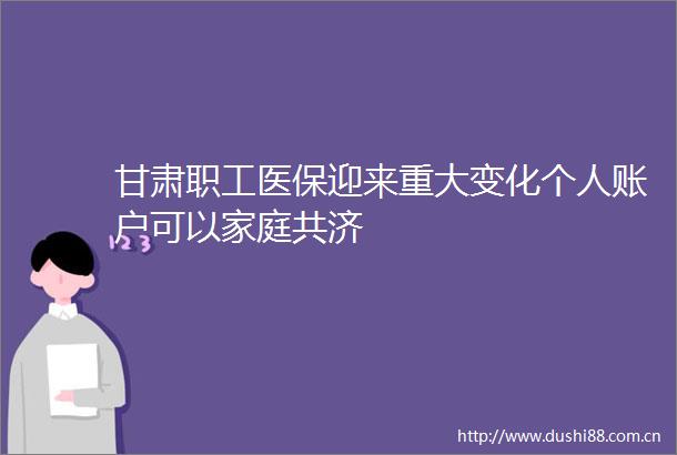 甘肃职工医保迎来重大变化个人账户可以家庭共济