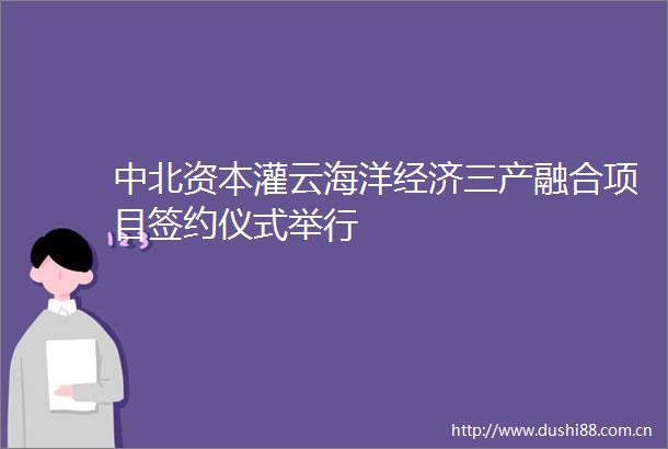 中北资本灌云海洋经济三产融合项目签约仪式举行
