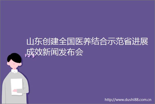 山东创建全国医养结合示范省进展成效新闻发布会