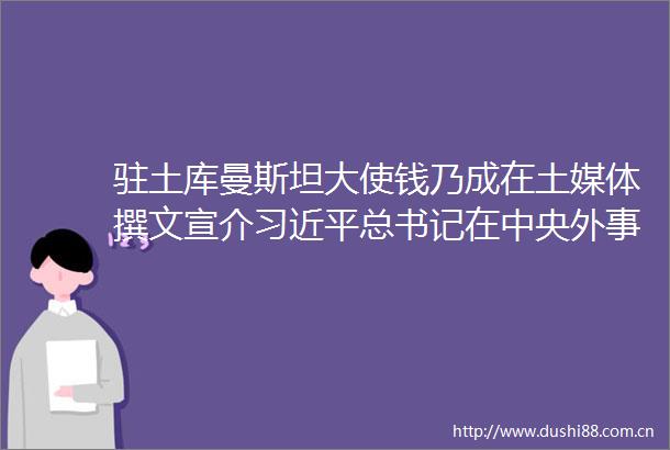 驻土库曼斯坦大使钱乃成在土媒体撰文宣介总书记在中央外事工作会议上的重要讲话