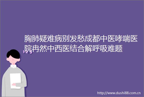 胸肺疑难病别发愁成都中医哮喘医院冉然中西医结合解呼吸难题