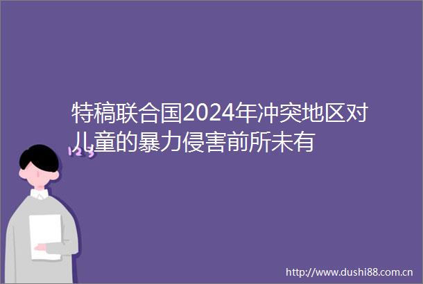 特稿联合国2024年冲突地区对儿童的侵害前所未有