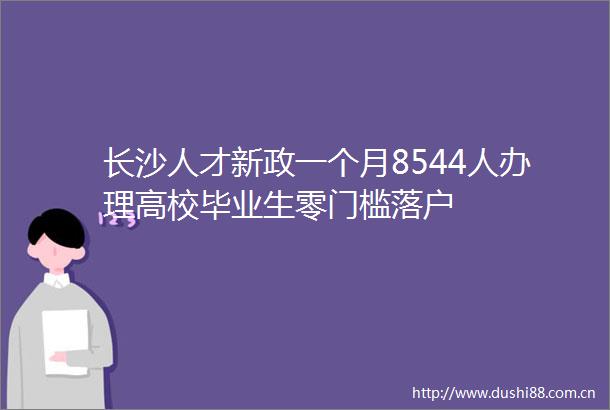 长沙人才新政一个月8544人办理高校毕业生零门槛落户