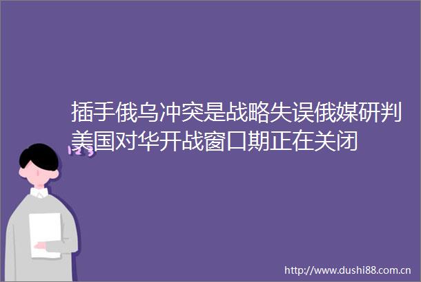 插手俄乌冲突是战略失误俄媒研判美国对华开战窗口期正在关闭