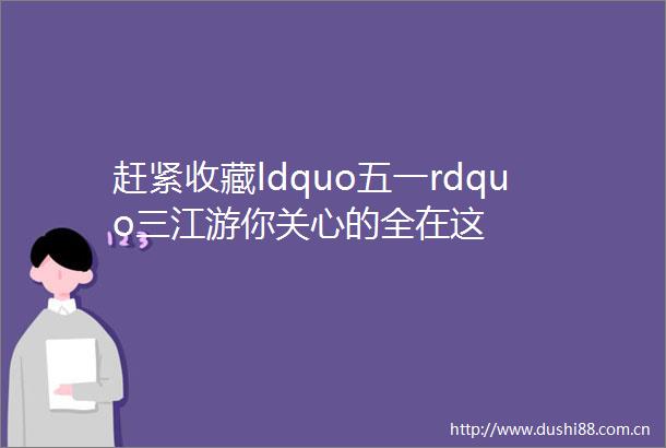 赶紧收藏ldquo五一rdquo三江游你关心的全在这