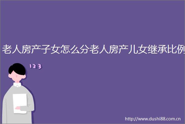 老人房产子女怎么分老人房产儿女继承比例