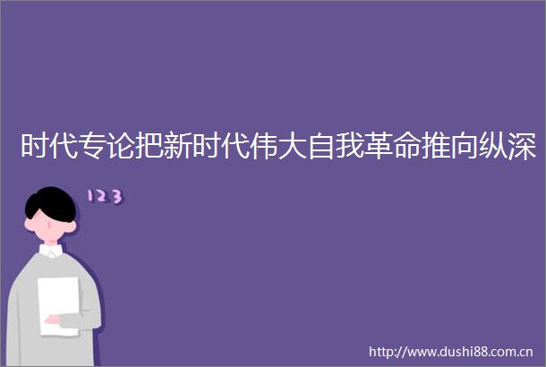 时代专论把新时代伟大自我革命推向纵深