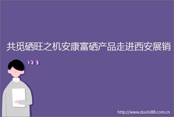 共觅硒旺之机安康富硒产品走进西安展销