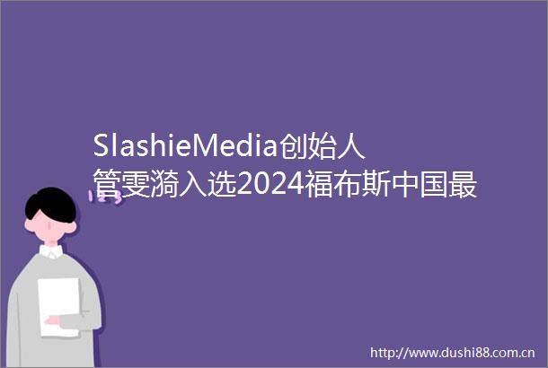 SlashieMedia创始人管雯漪入选2024福布斯最具影响力华人精英TOP100